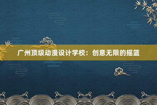 广州顶级动漫设计学校：创意无限的摇篮